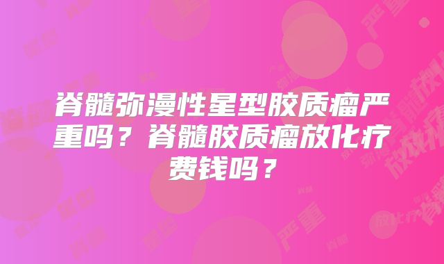 脊髓弥漫性星型胶质瘤严重吗？脊髓胶质瘤放化疗费钱吗？