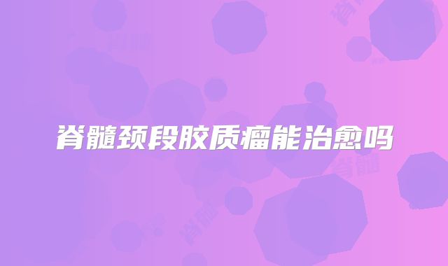脊髓颈段胶质瘤能治愈吗