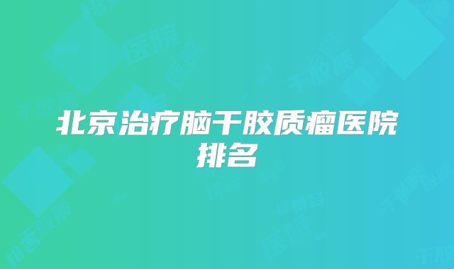 北京治疗脑干胶质瘤医院排名