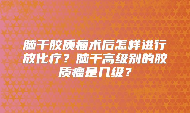 脑干胶质瘤术后怎样进行放化疗？脑干高级别的胶质瘤是几级？