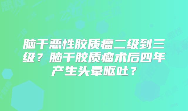 脑干恶性胶质瘤二级到三级？脑干胶质瘤术后四年产生头晕呕吐？