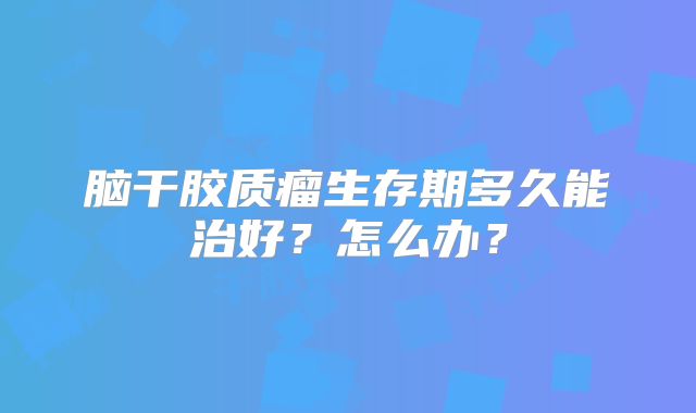 脑干胶质瘤生存期多久能治好？怎么办？