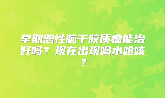 早期恶性脑干胶质瘤能治好吗？现在出现喝水呛咳？