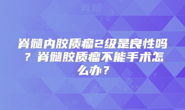 脊髓内胶质瘤2级是良性吗？脊髓胶质瘤不能手术怎么办？