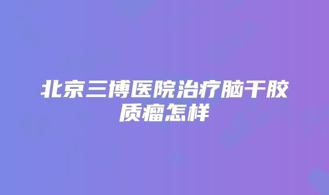 北京三博医院治疗脑干胶质瘤怎样