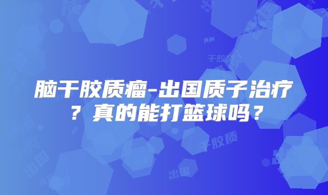 脑干胶质瘤-出国质子治疗？真的能打篮球吗？