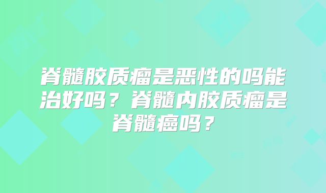 脊髓胶质瘤是恶性的吗能治好吗？脊髓内胶质瘤是脊髓癌吗？