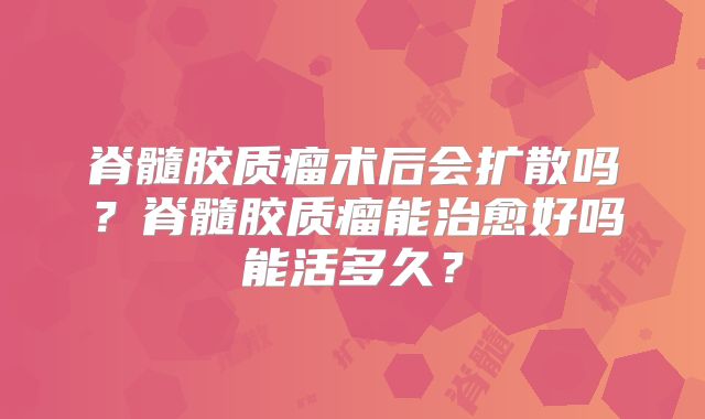 脊髓胶质瘤术后会扩散吗？脊髓胶质瘤能治愈好吗能活多久？