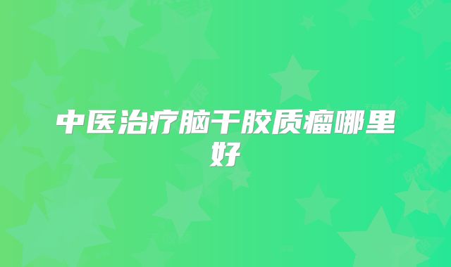 中医治疗脑干胶质瘤哪里好