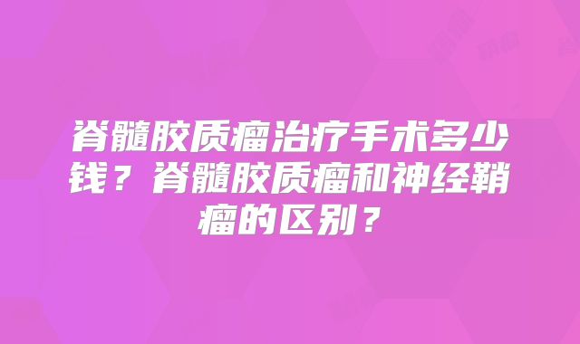 脊髓胶质瘤治疗手术多少钱？脊髓胶质瘤和神经鞘瘤的区别？