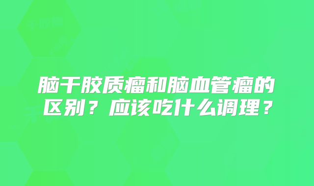 脑干胶质瘤和脑血管瘤的区别？应该吃什么调理？