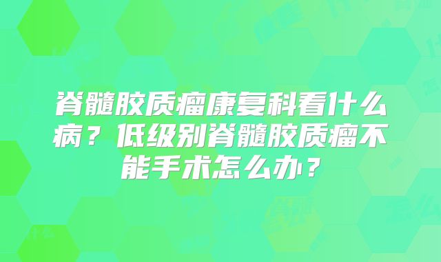 脊髓胶质瘤康复科看什么病？低级别脊髓胶质瘤不能手术怎么办？