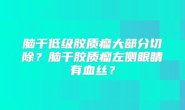 脑干低级胶质瘤大部分切除？脑干胶质瘤左侧眼睛有血丝？