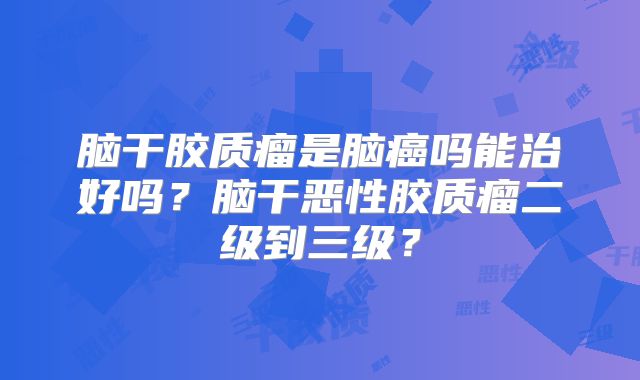 脑干胶质瘤是脑癌吗能治好吗？脑干恶性胶质瘤二级到三级？