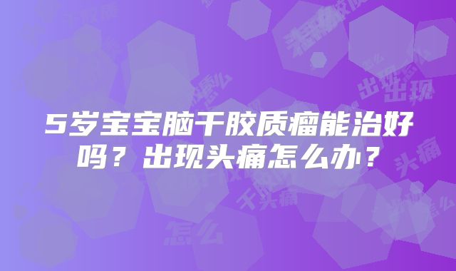 5岁宝宝脑干胶质瘤能治好吗？出现头痛怎么办？