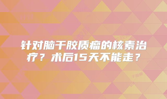 针对脑干胶质瘤的核素治疗？术后15天不能走？