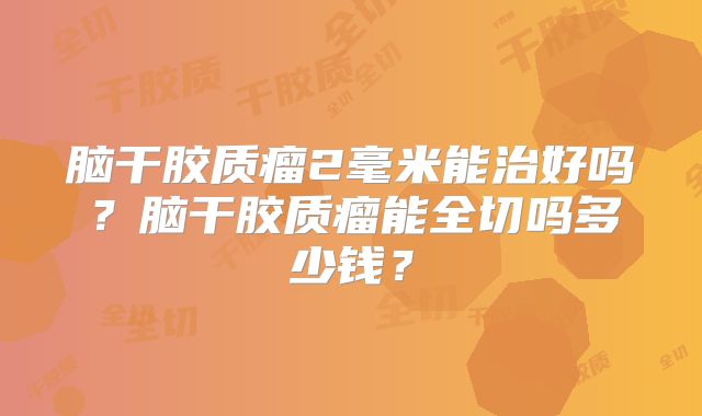 脑干胶质瘤2毫米能治好吗？脑干胶质瘤能全切吗多少钱？
