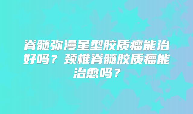脊髓弥漫星型胶质瘤能治好吗？颈椎脊髓胶质瘤能治愈吗？