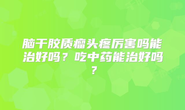 脑干胶质瘤头疼厉害吗能治好吗？吃中药能治好吗？