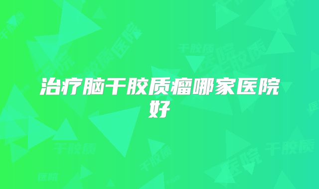 治疗脑干胶质瘤哪家医院好