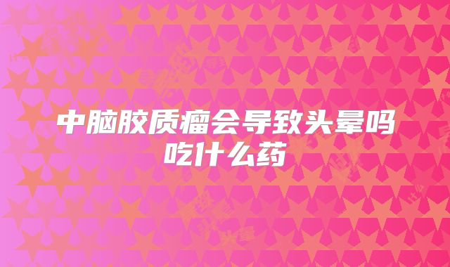 中脑胶质瘤会导致头晕吗吃什么药