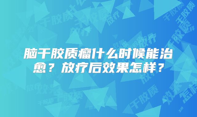 脑干胶质瘤什么时候能治愈？放疗后效果怎样？