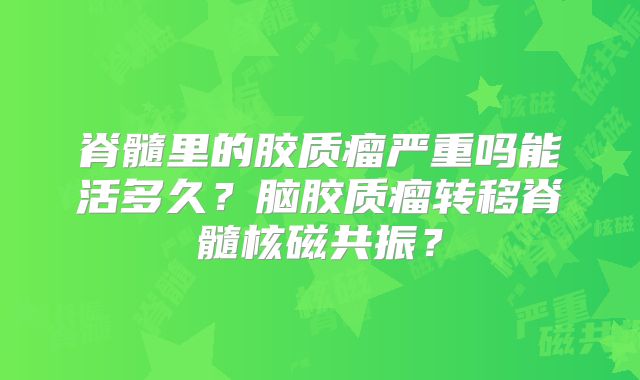 脊髓里的胶质瘤严重吗能活多久？脑胶质瘤转移脊髓核磁共振？