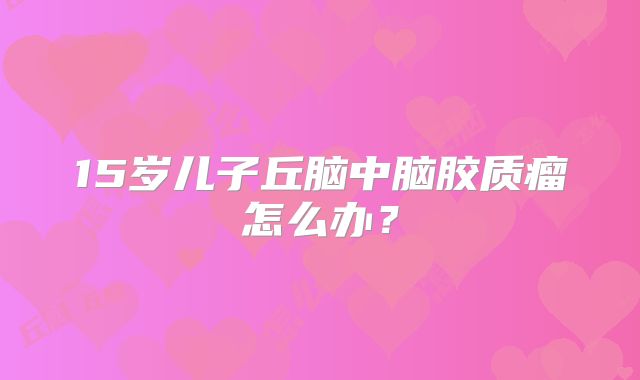 15岁儿子丘脑中脑胶质瘤怎么办？