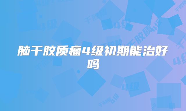脑干胶质瘤4级初期能治好吗
