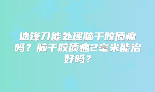 速锋刀能处理脑干胶质瘤吗？脑干胶质瘤2毫米能治好吗？