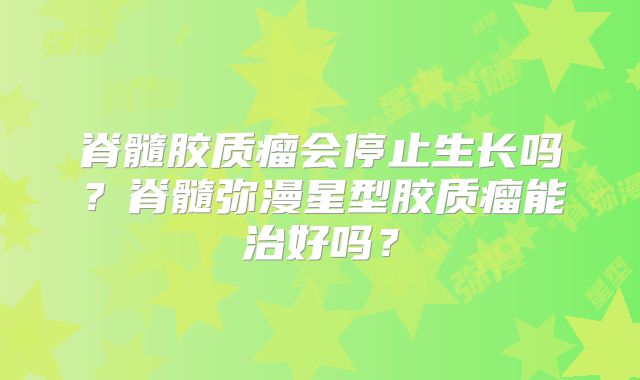 脊髓胶质瘤会停止生长吗？脊髓弥漫星型胶质瘤能治好吗？