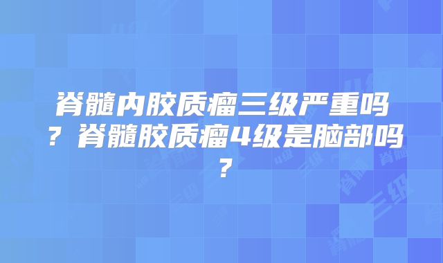 脊髓内胶质瘤三级严重吗？脊髓胶质瘤4级是脑部吗？