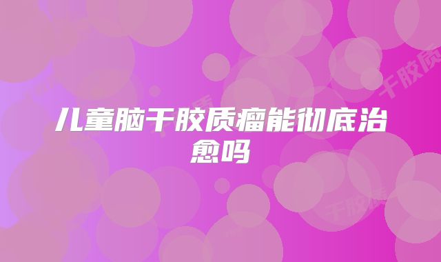 儿童脑干胶质瘤能彻底治愈吗