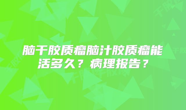 脑干胶质瘤脑汁胶质瘤能活多久？病理报告？