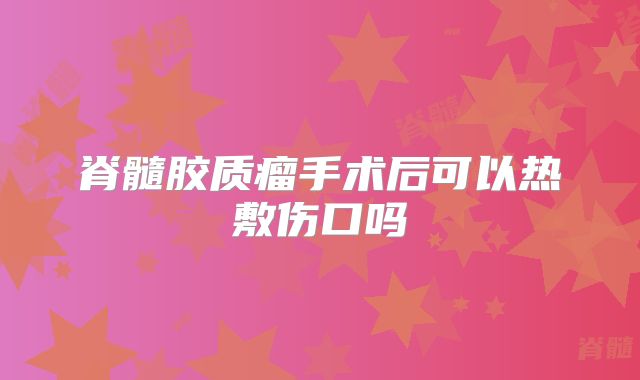 脊髓胶质瘤手术后可以热敷伤口吗