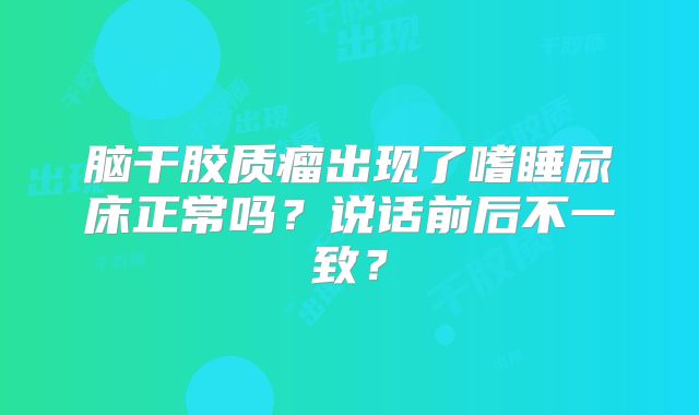 脑干胶质瘤出现了嗜睡尿床正常吗？说话前后不一致？