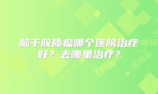 脑干胶质瘤哪个医院治疗好？去哪里治疗？
