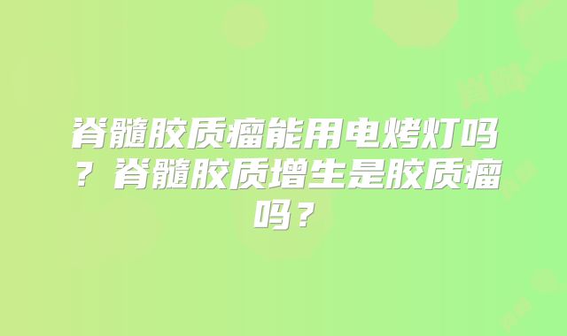 脊髓胶质瘤能用电烤灯吗？脊髓胶质增生是胶质瘤吗？