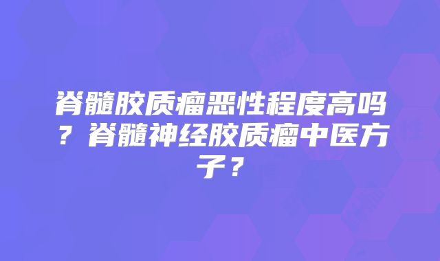 脊髓胶质瘤恶性程度高吗？脊髓神经胶质瘤中医方子？