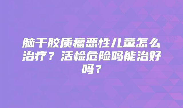 脑干胶质瘤恶性儿童怎么治疗？活检危险吗能治好吗？
