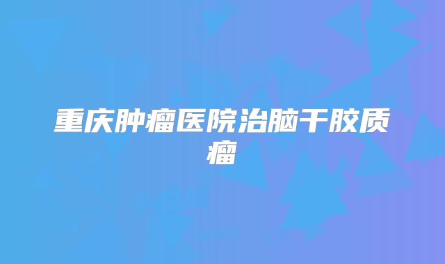 重庆肿瘤医院治脑干胶质瘤