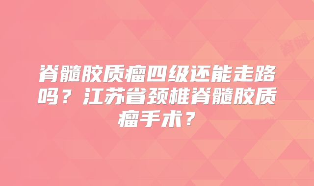 脊髓胶质瘤四级还能走路吗？江苏省颈椎脊髓胶质瘤手术？