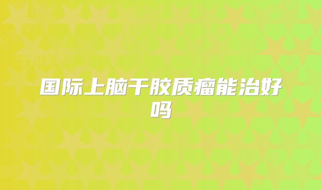 国际上脑干胶质瘤能治好吗