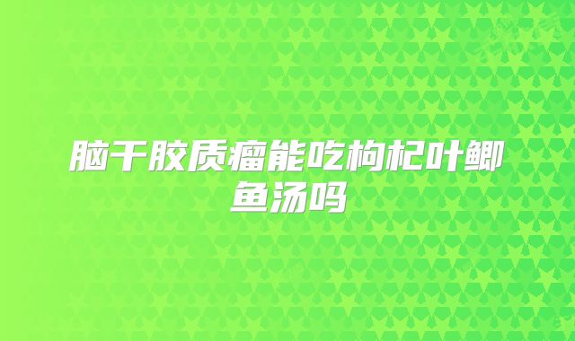脑干胶质瘤能吃枸杞叶鲫鱼汤吗