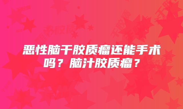 恶性脑干胶质瘤还能手术吗？脑汁胶质瘤？
