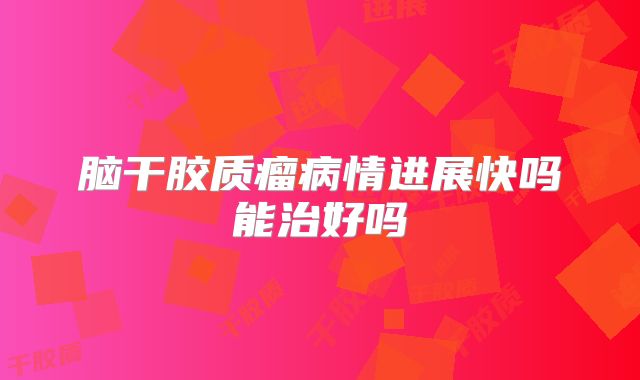 脑干胶质瘤病情进展快吗能治好吗