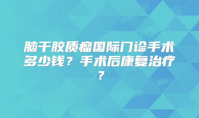 脑干胶质瘤国际门诊手术多少钱？手术后康复治疗？