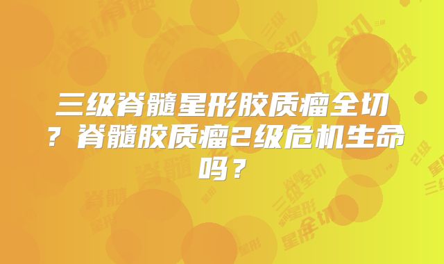三级脊髓星形胶质瘤全切？脊髓胶质瘤2级危机生命吗？
