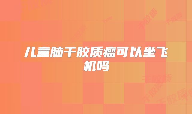 儿童脑干胶质瘤可以坐飞机吗