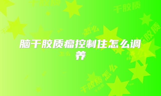 脑干胶质瘤控制住怎么调养